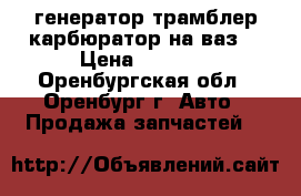 генератор трамблер карбюратор на ваз  › Цена ­ 1 000 - Оренбургская обл., Оренбург г. Авто » Продажа запчастей   